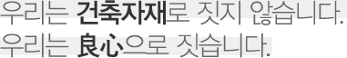 우리는 건축자재로 짓지 않습니다. 우리는 良心으로 짓습니다.